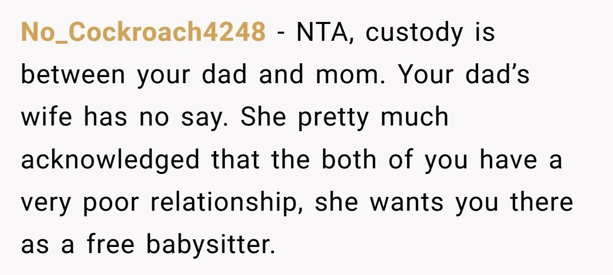 No_Cockroach4248 − NTA, custody is between your dad and mom. Your dad’s wife has no say. She pretty much acknowledged that the both of you have a very poor relationship,...