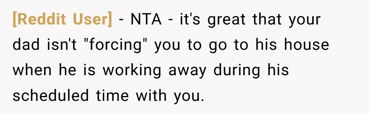 [Reddit User] − NTA - it's great that your dad isn't "forcing" you to go to his house when he is working away during his scheduled time with you.