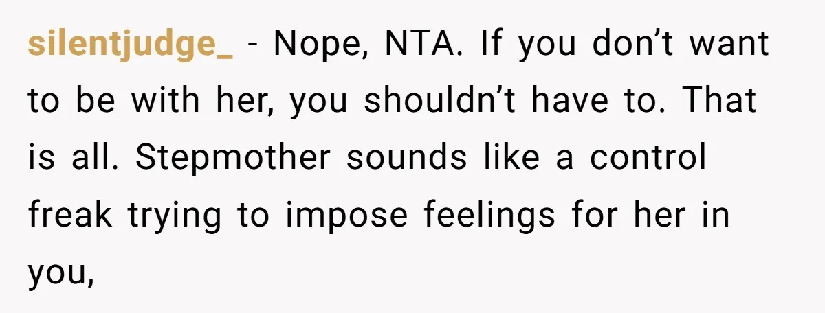 silentjudge_ − Nope, NTA. If you don’t want to be with her, you shouldn’t have to. That is all. Stepmother sounds like a control freak trying to impose feelings for...