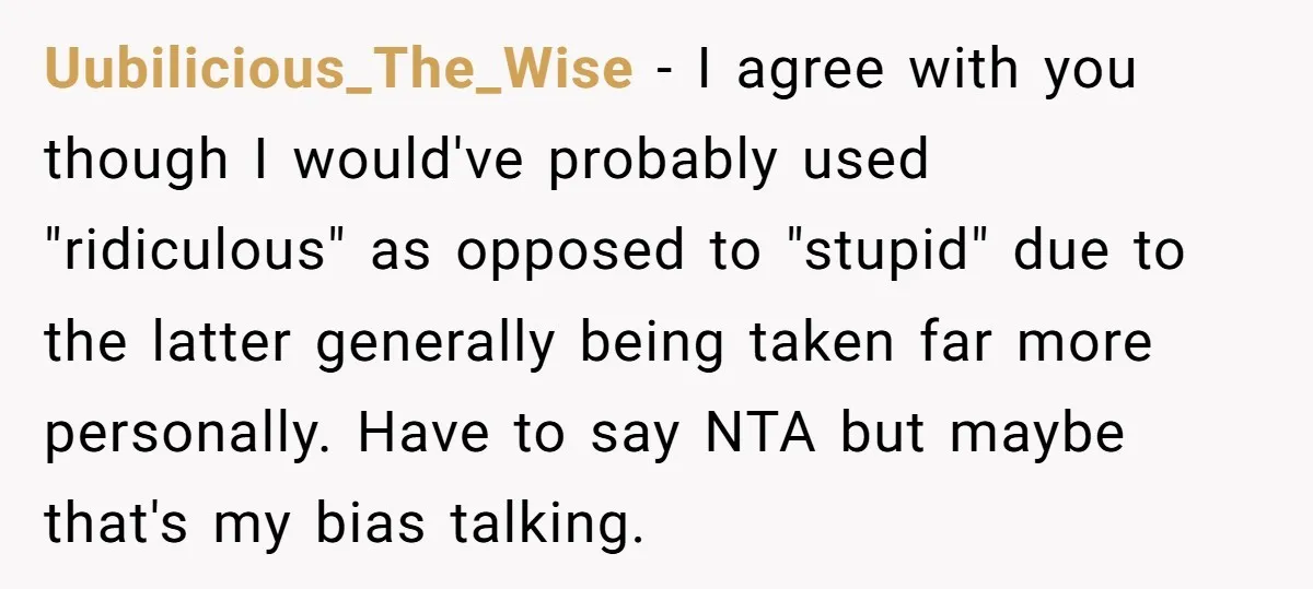 Uubilicious_The_Wise - I agree with you though I would've probably used "ridiculous" as opposed to "stupid" due to the latter generally being taken far more personally. Have to say NTA...