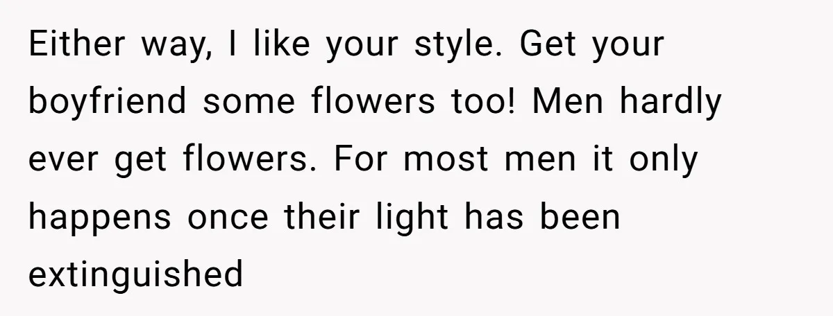 Either way, I like your style. Get your boyfriend some flowers too! Men hardly ever get flowers. For most men it only happens once their light has been extinguished