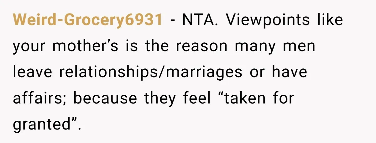 Weird-Grocery6931 - NTA. Viewpoints like your mother’s is the reason many men leave relationships/marriages or have affairs; because they feel “taken for granted”.
