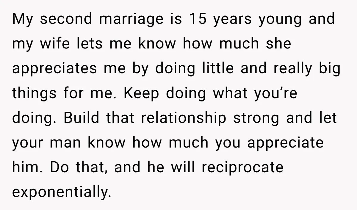 My second marriage is 15 years young and my wife lets me know how much she appreciates me by doing little and really big things for me. Keep doing what...