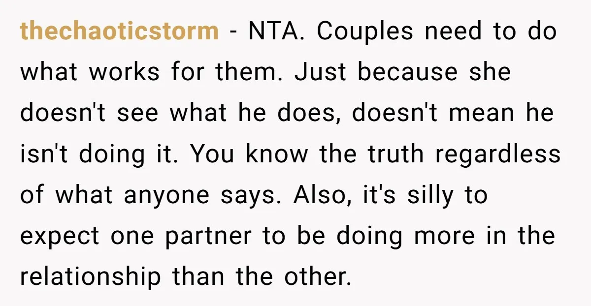 thechaoticstorm - NTA. Couples need to do what works for them. Just because she doesn't see what he does, doesn't mean he isn't doing it. You know the truth regardless...