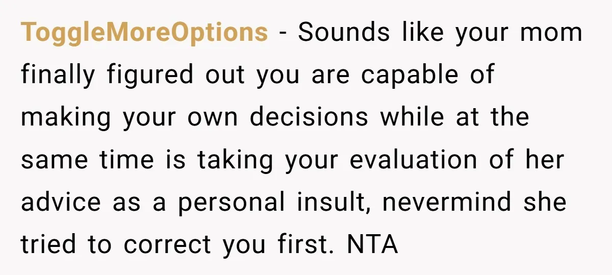 ToggleMoreOptions - Sounds like your mom finally figured out you are capable of making your own decisions while at the same time is taking your evaluation of her advice as...