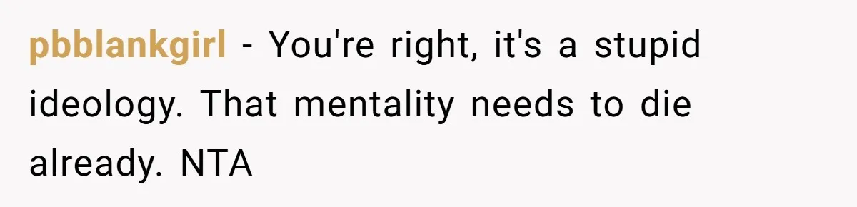 pbblankgirl - You're right, it's a stupid ideology. That mentality needs to die already. NTA