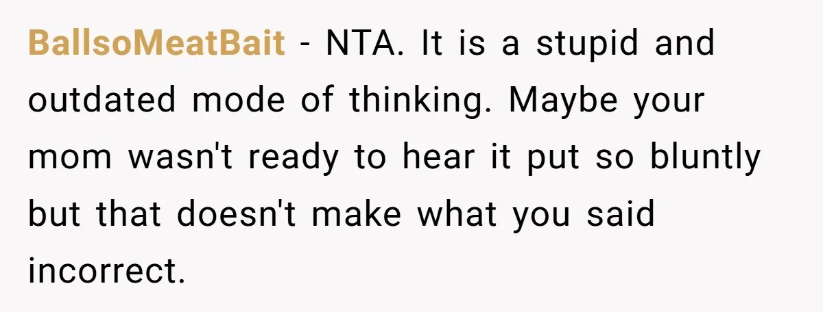 BallsoMeatBait - NTA. It is a stupid and outdated mode of thinking. Maybe your mom wasn't ready to hear it put so bluntly but that doesn't make what you said...