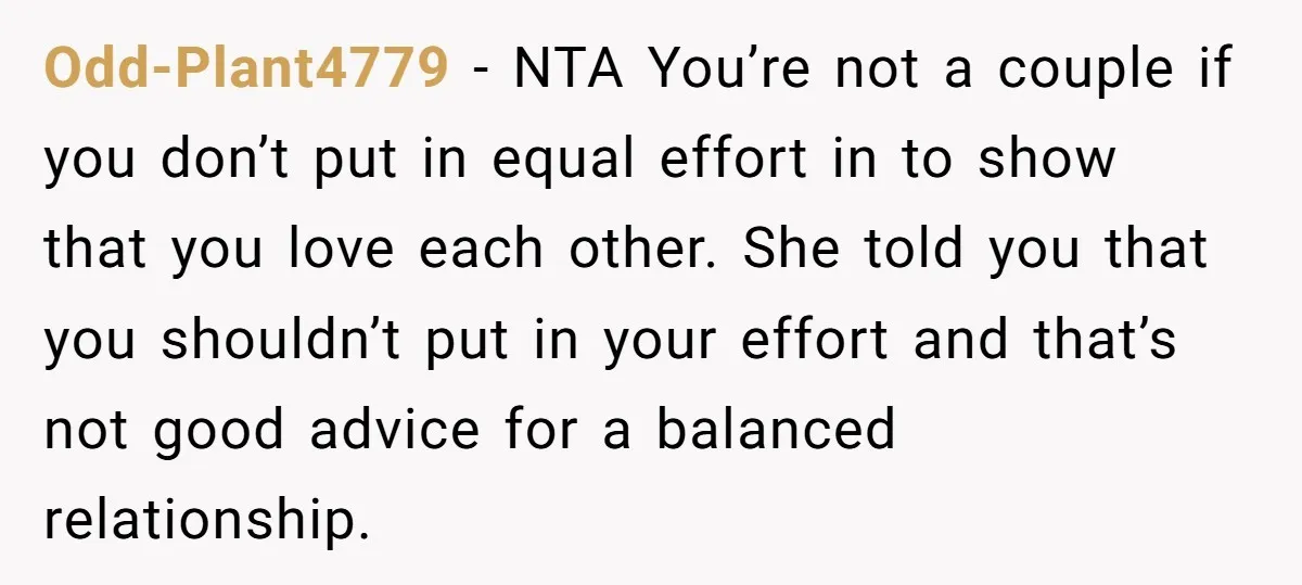 Odd-Plant4779 - NTA You’re not a couple if you don’t put in equal effort in to show that you love each other. She told you that you shouldn’t put in...