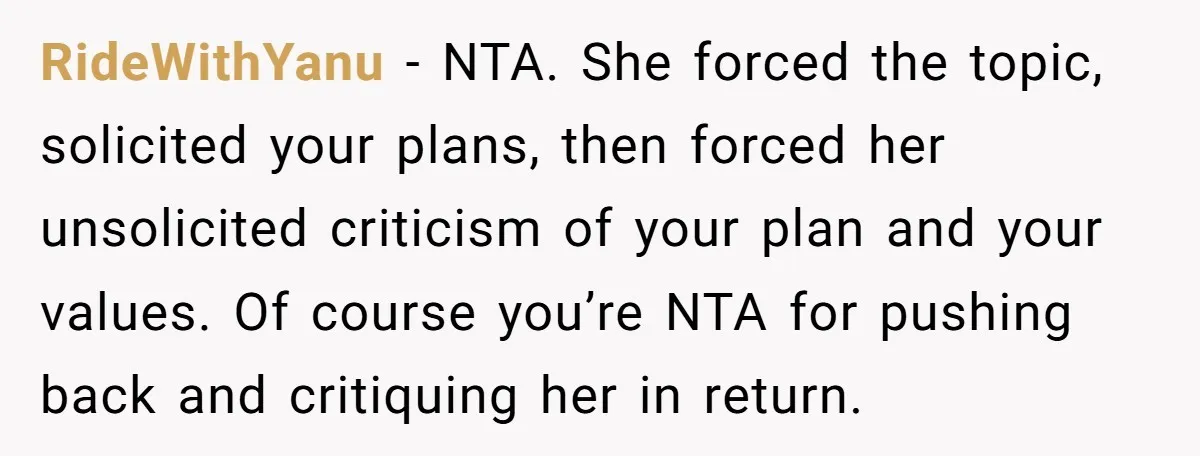 RideWithYanu - NTA. She forced the topic, solicited your plans, then forced her unsolicited criticism of your plan and your values. Of course you’re NTA for pushing back and critiquing...