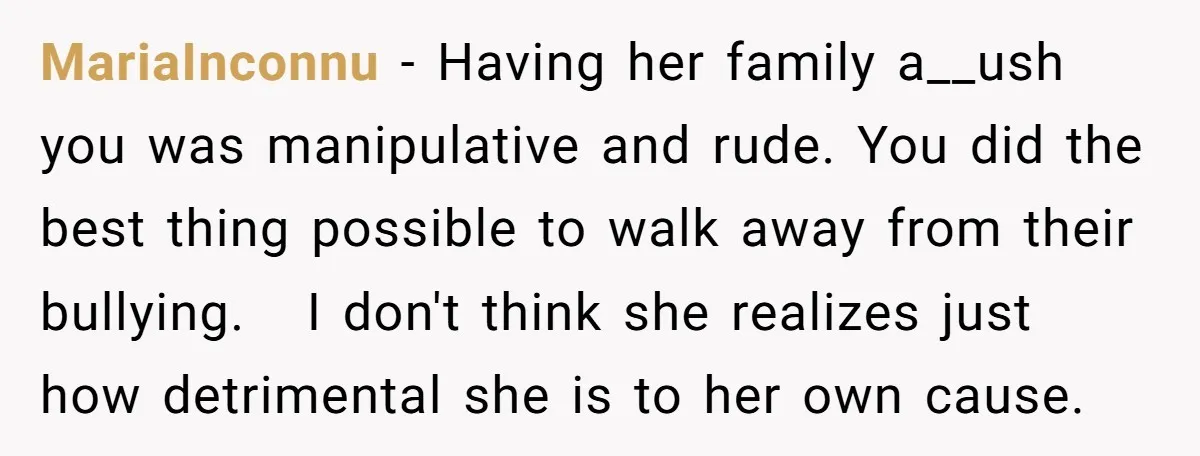 MariaInconnu − Having her family a__ush you was manipulative and rude. You did the best thing possible to walk away from their bullying. I don't think she realizes just how...
