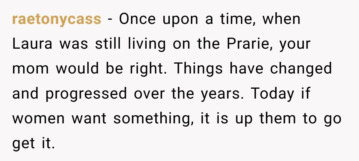 raetonycass - Once upon a time, when Laura was still living on the Prarie, your mom would be right. Things have changed and progressed over the years. Today if women...