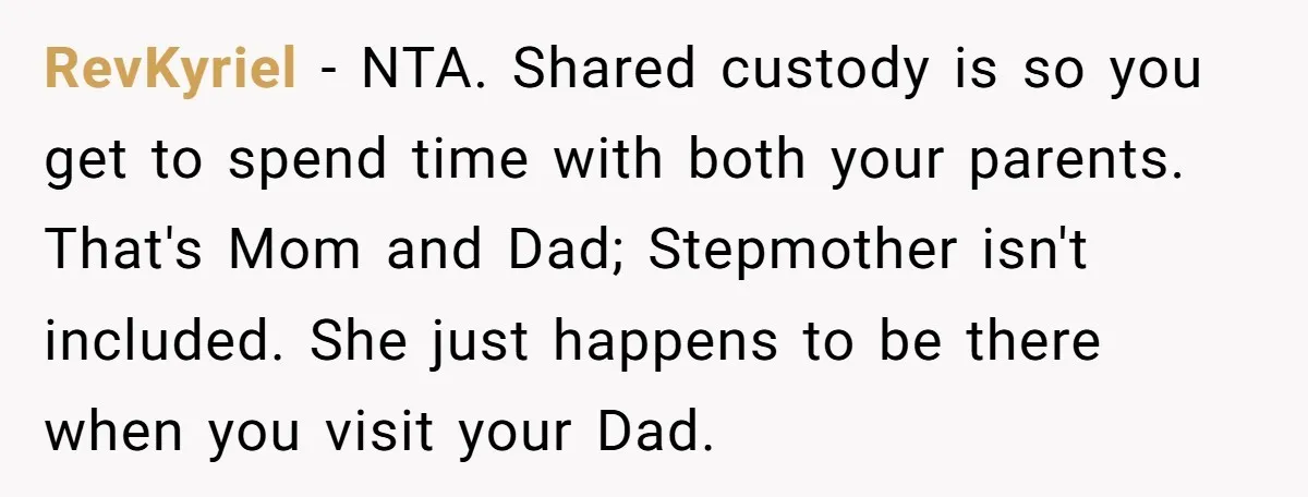 RevKyriel − NTA. Shared custody is so you get to spend time with both your parents. That's Mom and Dad; Stepmother isn't included. She just happens to be there when...