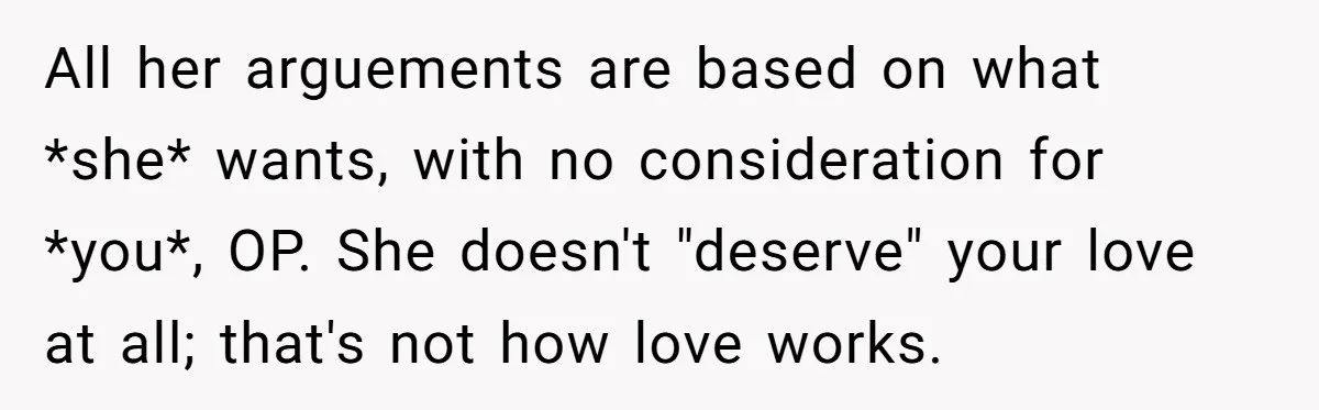 All her arguements are based on what *she* wants, with no consideration for *you*, OP. She doesn't "deserve" your love at all; that's not how love works.
