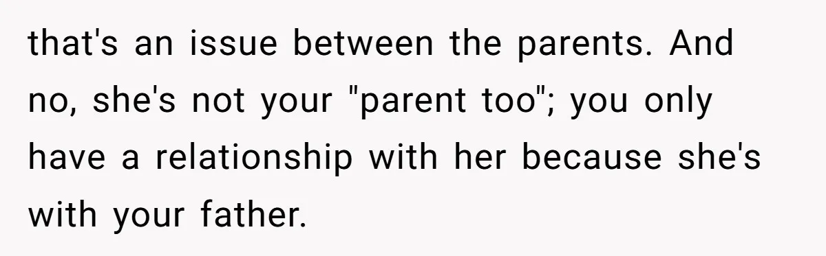 that's an issue between the parents. And no, she's not your "parent too"; you only have a relationship with her because she's with your father.