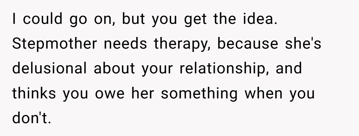 I could go on, but you get the idea. Stepmother needs therapy, because she's delusional about your relationship, and thinks you owe her something when you don't.
