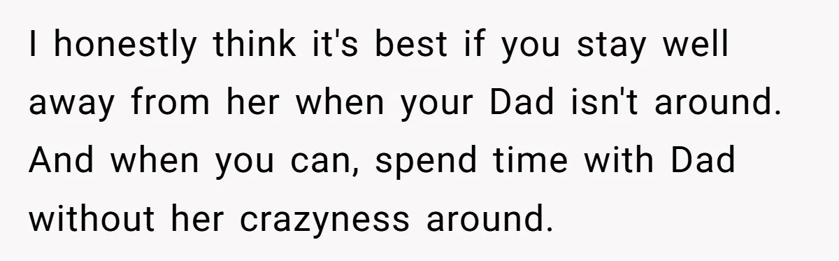 I honestly think it's best if you stay well away from her when your Dad isn't around. And when you can, spend time with Dad without her crazyness around.