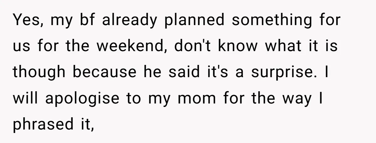 Yes, my bf already planned something for us for the weekend, don't know what it is though because he said it's a surprise. I will apologise to my mom for...