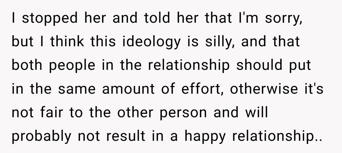 I stopped her and told her that I'm sorry, but I think this ideology is silly, and that both people in the relationship should put in the same amount of...
