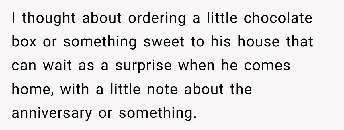 I thought about ordering a little chocolate box or something sweet to his house that can wait as a surprise when he comes home, with a little note about the...