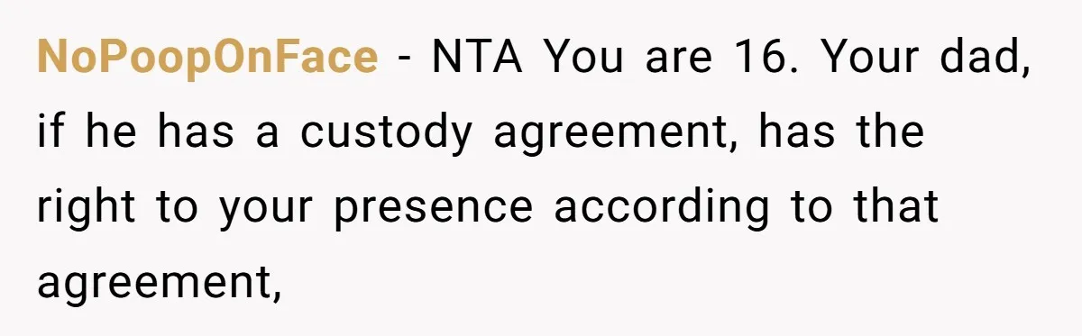 NoPoopOnFace − NTA You are 16. Your dad, if he has a custody agreement, has the right to your presence according to that agreement,