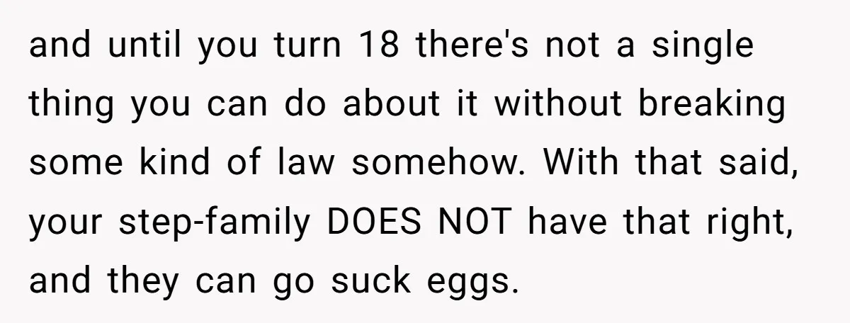 and until you turn 18 there's not a single thing you can do about it without breaking some kind of law somehow. With that said, your step-family DOES NOT have...