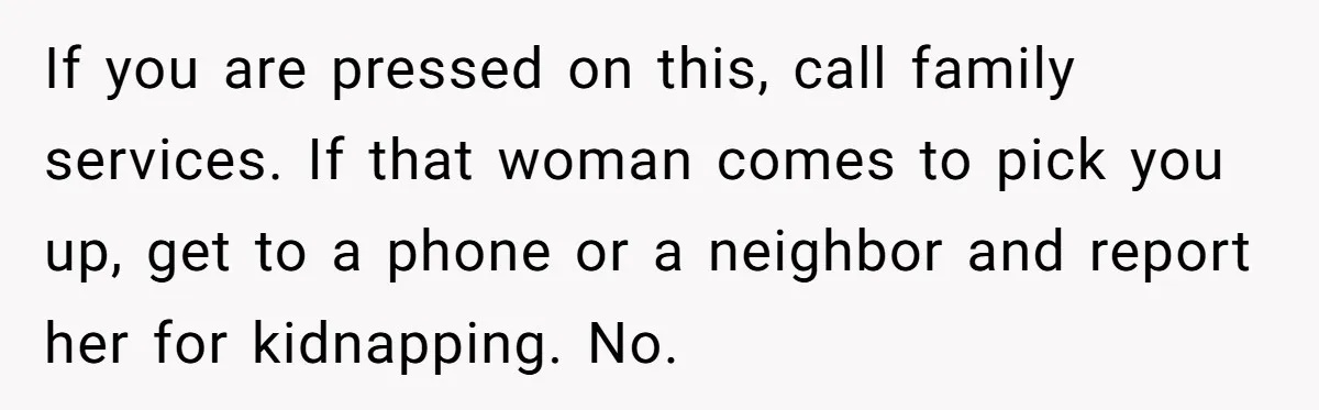 If you are pressed on this, call family services. If that woman comes to pick you up, get to a phone or a neighbor and report her for kidnapping. No.