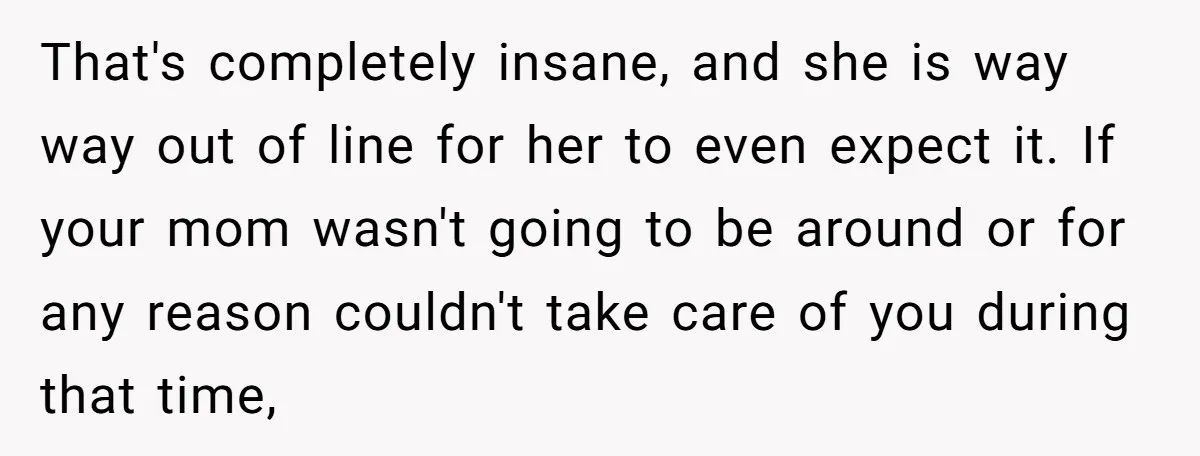 That's completely insane, and she is way way out of line for her to even expect it. If your mom wasn't going to be around or for any reason couldn't...