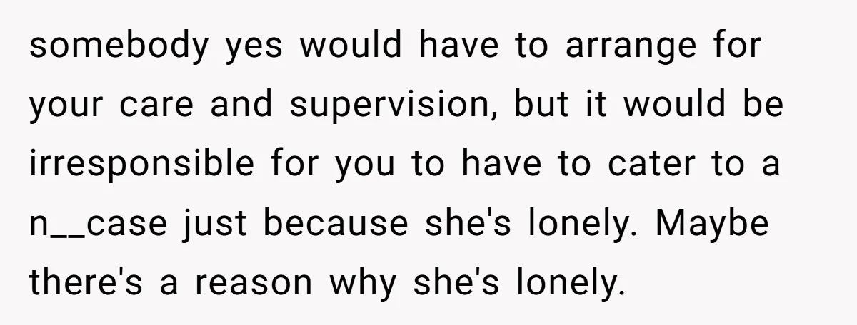 somebody yes would have to arrange for your care and supervision, but it would be irresponsible for you to have to cater to a n__case just because she's lonely. Maybe...