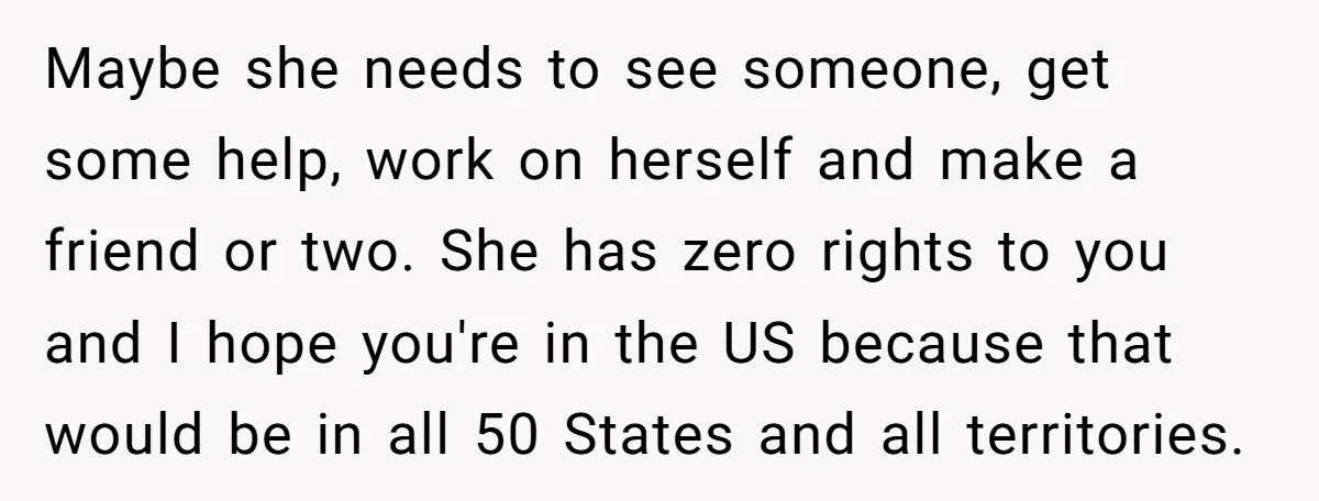 Maybe she needs to see someone, get some help, work on herself and make a friend or two. She has zero rights to you and I hope you're in the...