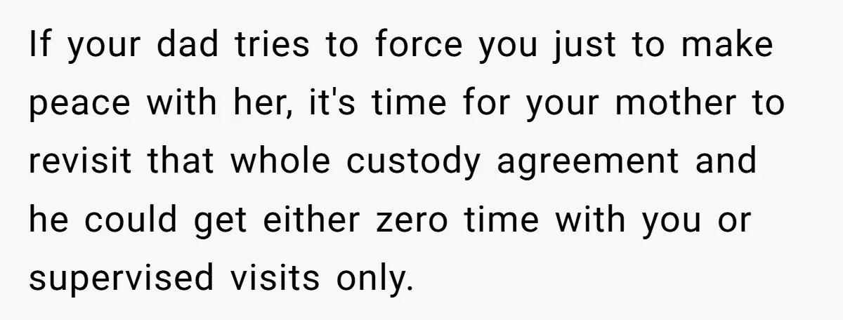 If your dad tries to force you just to make peace with her, it's time for your mother to revisit that whole custody agreement and he could get either zero...