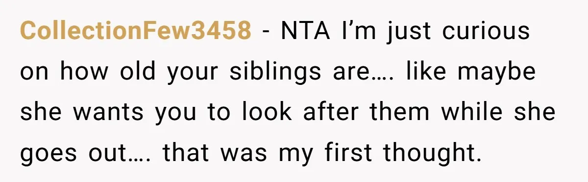 CollectionFew3458 − NTA I’m just curious on how old your siblings are…. like maybe she wants you to look after them while she goes out…. that was my first thought.