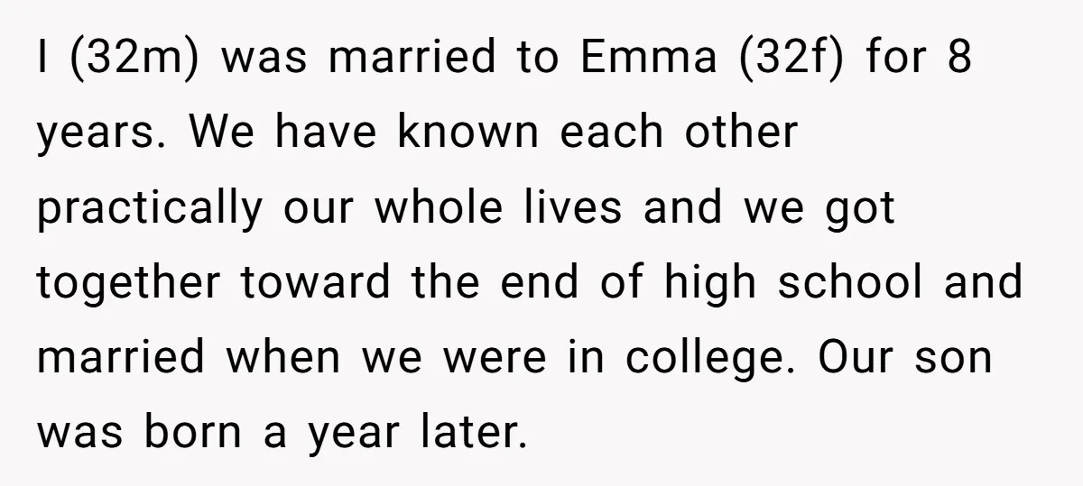 I (32m) was married to Emma (32f) for 8 years. We have known each other practically our whole lives and we got together toward the end of high school and...