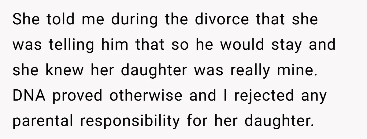 She told me during the divorce that she was telling him that so he would stay and she knew her daughter was really mine. DNA proved otherwise and I rejected...