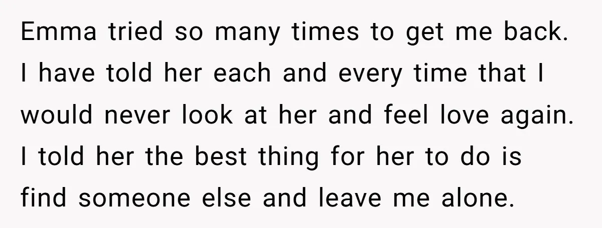 Emma tried so many times to get me back. I have told her each and every time that I would never look at her and feel love again. I told...