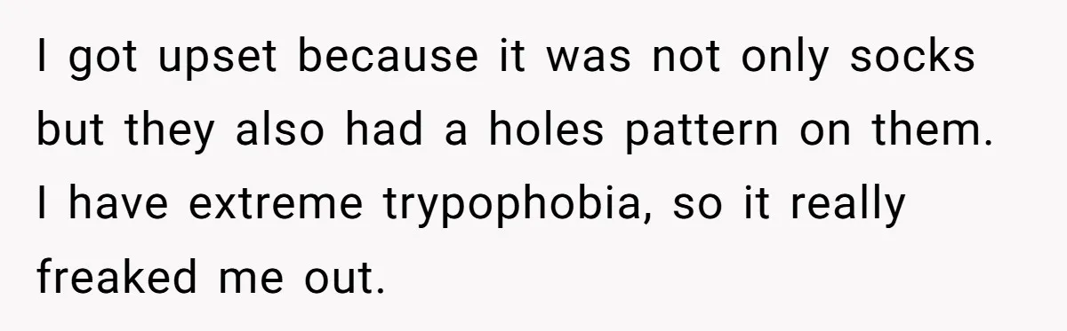 I got upset because it was not only socks but they also had a holes pattern on them. I have extreme trypophobia, so it really freaked me out.