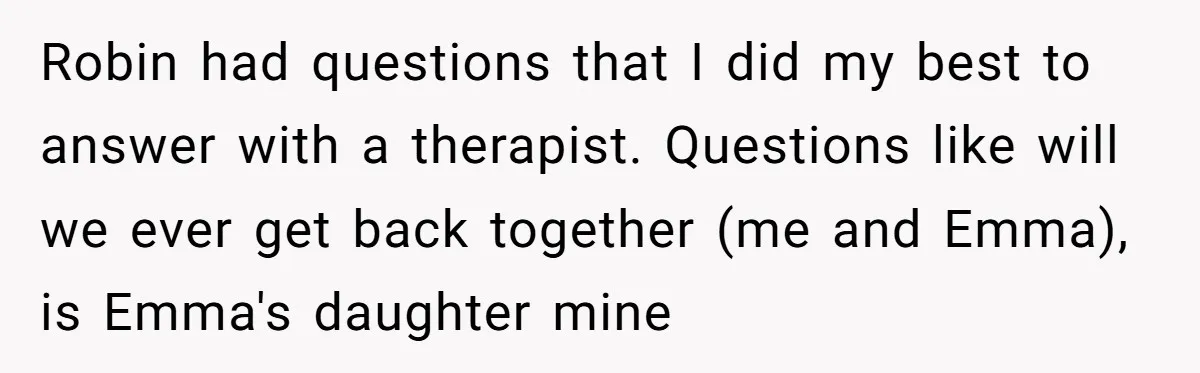 Robin had questions that I did my best to answer with a therapist. Questions like will we ever get back together (me and Emma), is Emma's daughter mine