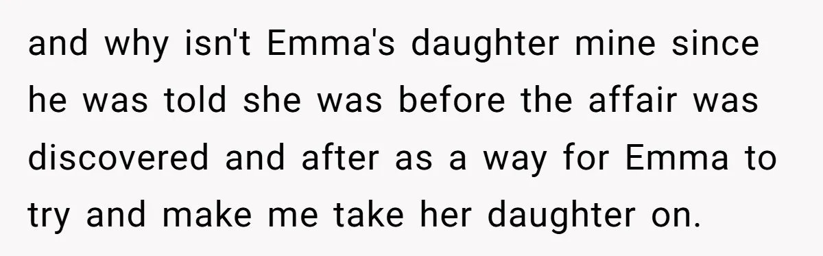 and why isn't Emma's daughter mine since he was told she was before the affair was discovered and after as a way for Emma to try and make me take...