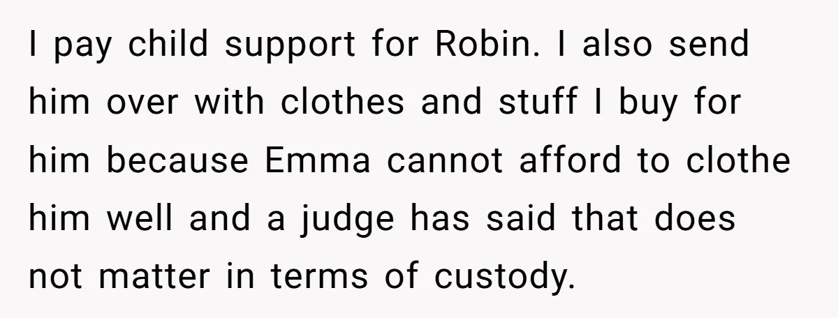 I pay child support for Robin. I also send him over with clothes and stuff I buy for him because Emma cannot afford to clothe him well and a judge...