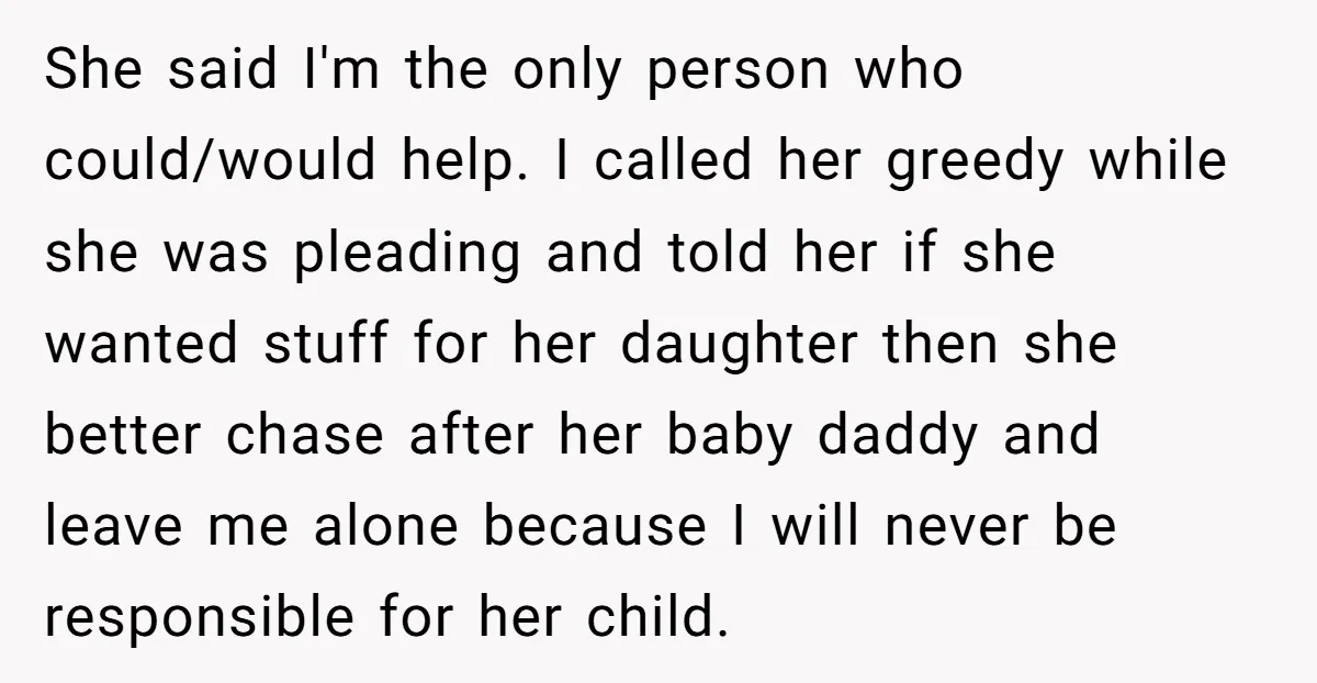 She said I'm the only person who could/would help. I called her greedy while she was pleading and told her if she wanted stuff for her daughter then she better...