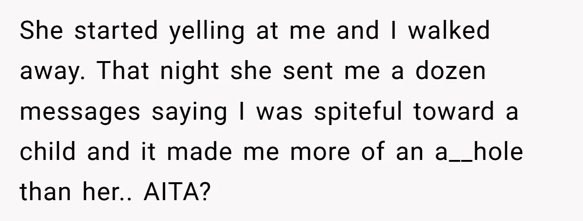 She started yelling at me and I walked away. That night she sent me a dozen messages saying I was spiteful toward a child and it made me more of...