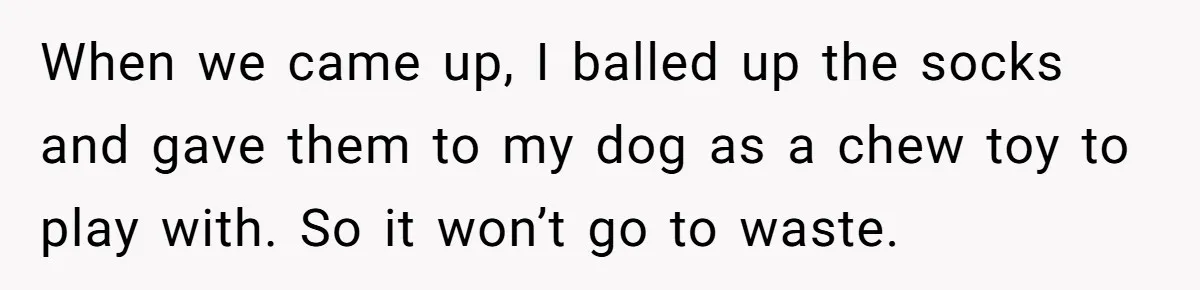 When we came up, I balled up the socks and gave them to my dog as a chew toy to play with. So it won’t go to waste.
