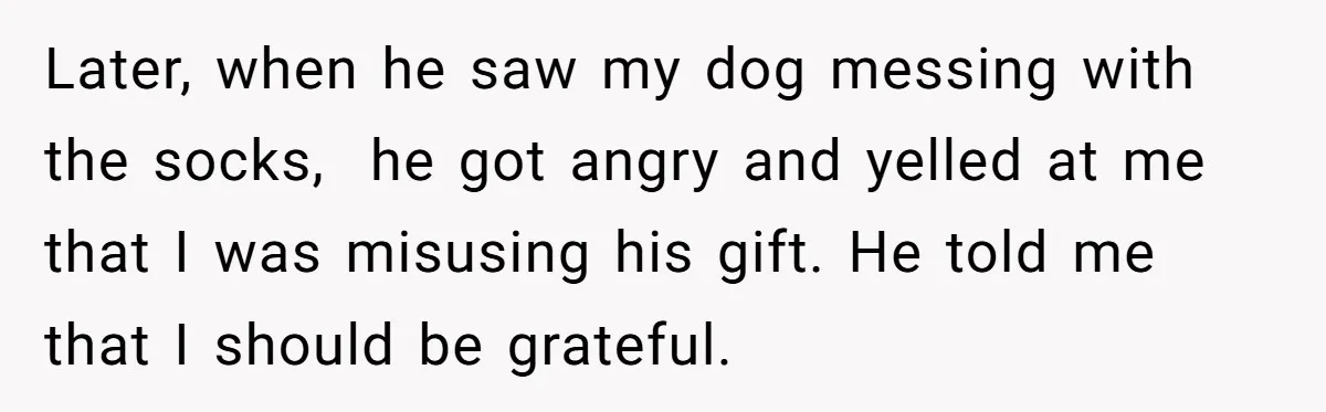 Later, when he saw my dog messing with the socks, he got angry and yelled at me that I was misusing his gift. He told me that I should be...