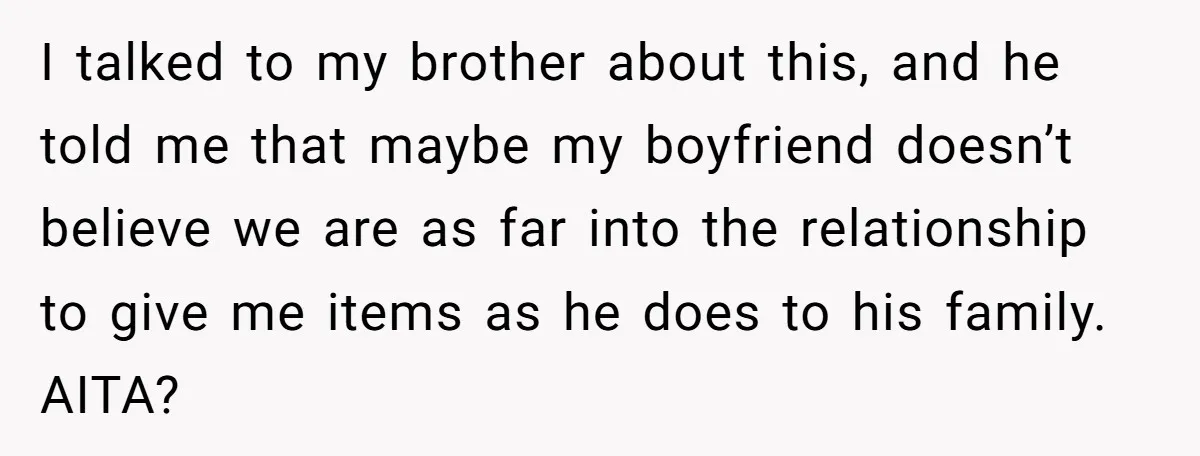 I talked to my brother about this, and he told me that maybe my boyfriend doesn’t believe we are as far into the relationship to give me items as he...