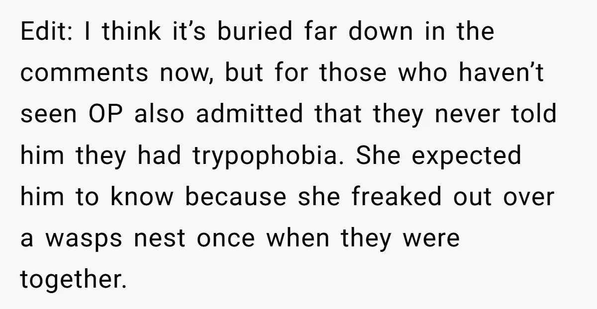 Edit: I think it’s buried far down in the comments now, but for those who haven’t seen OP also admitted that they never told him they had trypophobia. She expected...