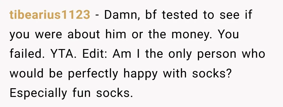 tibearius1123 − Damn, bf tested to see if you were about him or the money. You failed. YTA. Edit: Am I the only person who would be perfectly happy with...