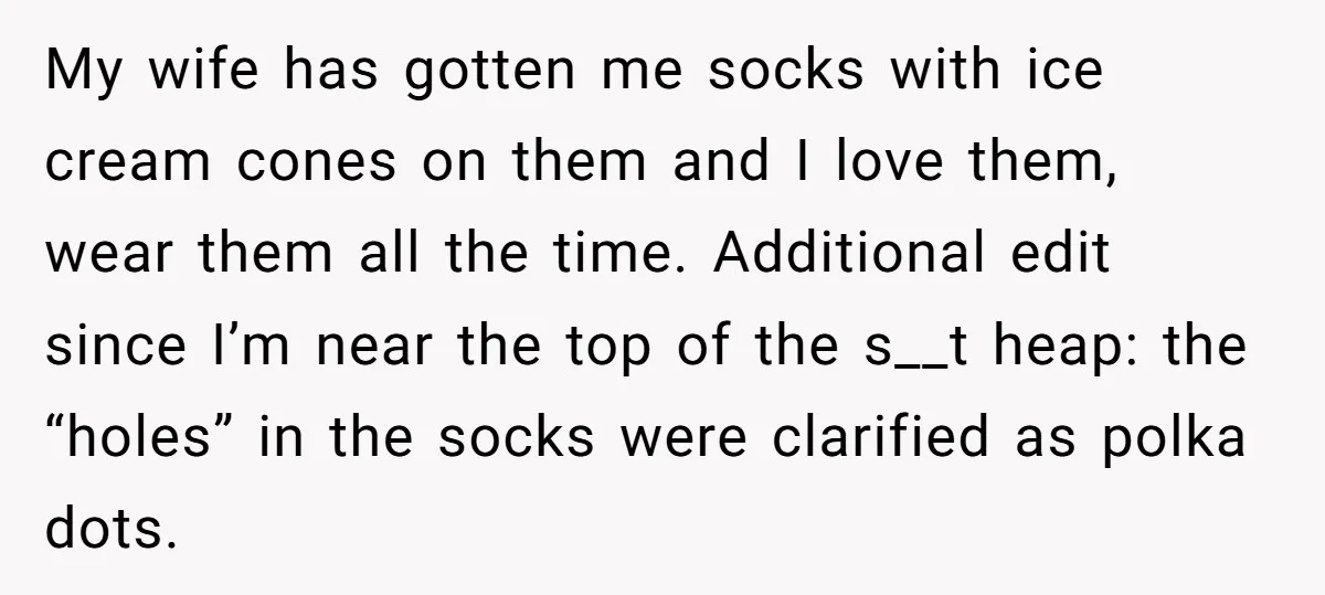My wife has gotten me socks with ice cream cones on them and I love them, wear them all the time. Additional edit since I’m near the top of the...