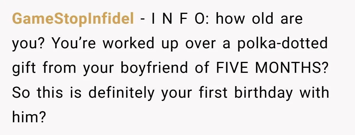 GameStopInfidel − I N F O: how old are you? You’re worked up over a polka-dotted gift from your boyfriend of FIVE MONTHS? So this is definitely your first birthday...