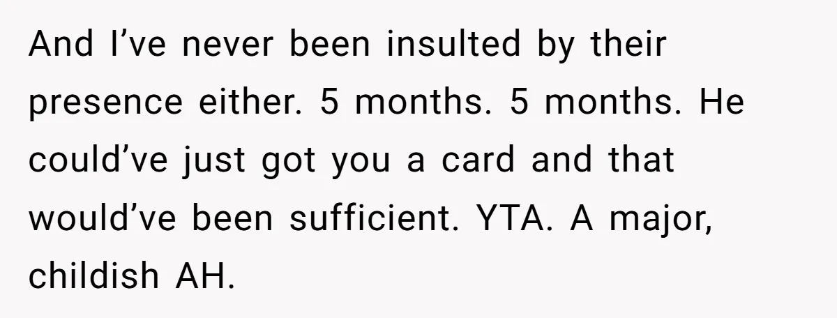 And I’ve never been insulted by their presence either. 5 months. 5 months. He could’ve just got you a card and that would’ve been sufficient. YTA. A major, childish AH.