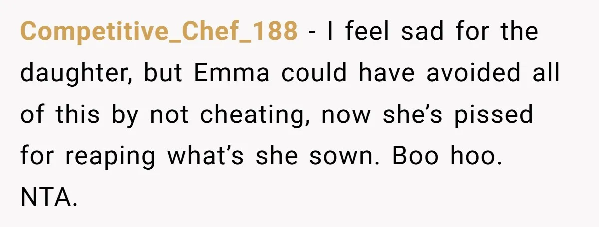 Competitive_Chef_188 − I feel sad for the daughter, but Emma could have avoided all of this by not cheating, now she’s pissed for reaping what’s she sown. Boo hoo. NTA.