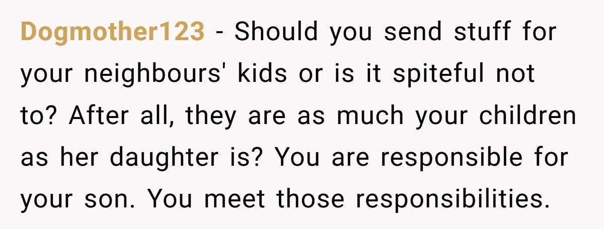 Dogmother123 − Should you send stuff for your neighbours' kids or is it spiteful not to? After all, they are as much your children as her daughter is? You are...